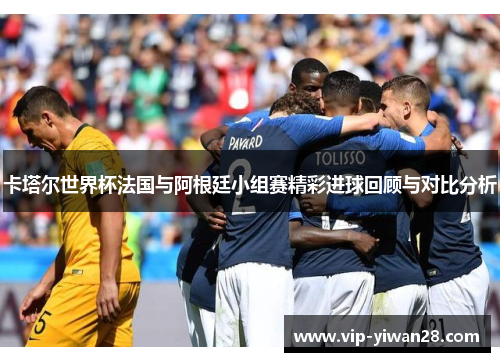 卡塔尔世界杯法国与阿根廷小组赛精彩进球回顾与对比分析