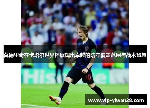 莫德里奇在卡塔尔世界杯展现出卓越的防守覆盖范围与战术智慧