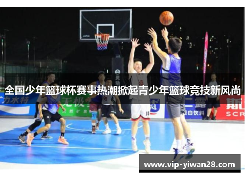 全国少年篮球杯赛事热潮掀起青少年篮球竞技新风尚