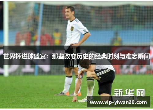 世界杯进球盛宴：那些改变历史的经典时刻与难忘瞬间