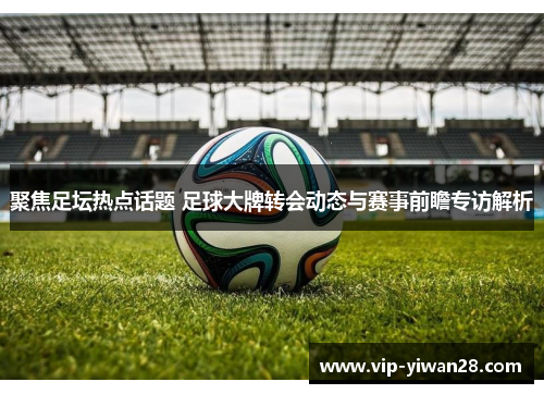 聚焦足坛热点话题 足球大牌转会动态与赛事前瞻专访解析