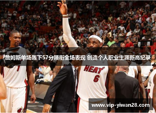 詹姆斯单场轰下57分领衔全场表现 创造个人职业生涯新高纪录