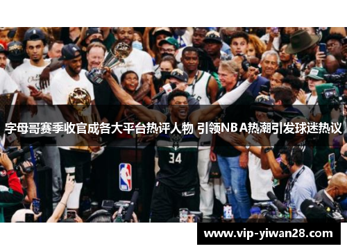 字母哥赛季收官成各大平台热评人物 引领NBA热潮引发球迷热议
