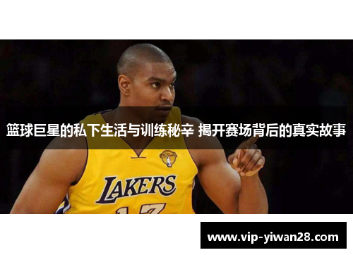 篮球巨星的私下生活与训练秘辛 揭开赛场背后的真实故事