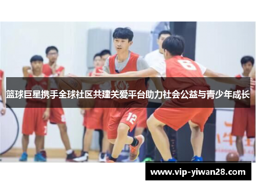 篮球巨星携手全球社区共建关爱平台助力社会公益与青少年成长