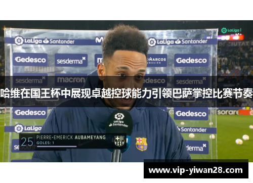 哈维在国王杯中展现卓越控球能力引领巴萨掌控比赛节奏