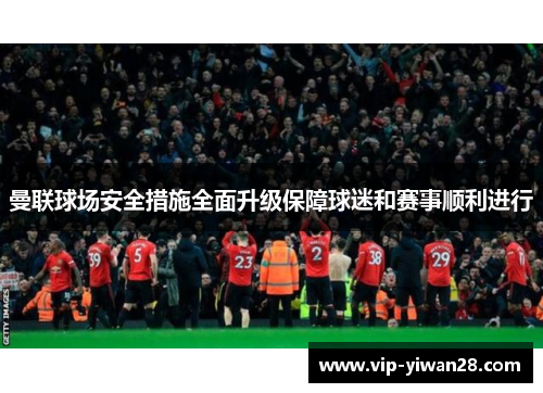 曼联球场安全措施全面升级保障球迷和赛事顺利进行