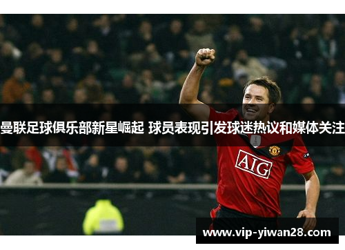 曼联足球俱乐部新星崛起 球员表现引发球迷热议和媒体关注