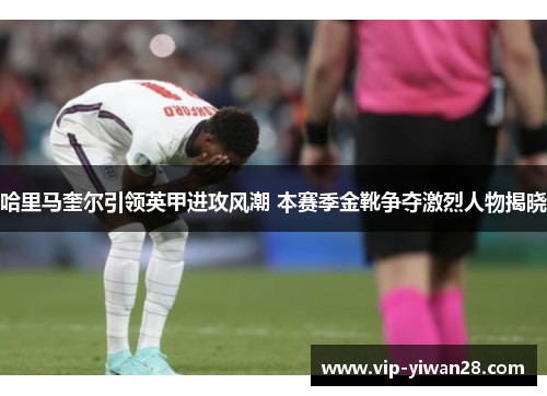 哈里马奎尔引领英甲进攻风潮 本赛季金靴争夺激烈人物揭晓