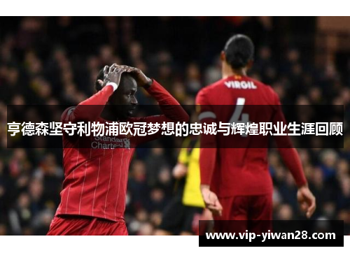 亨德森坚守利物浦欧冠梦想的忠诚与辉煌职业生涯回顾