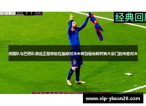 德国队与巴西队激战正酣谁能在巅峰对决中笑到最后解析两大豪门的传奇对决
