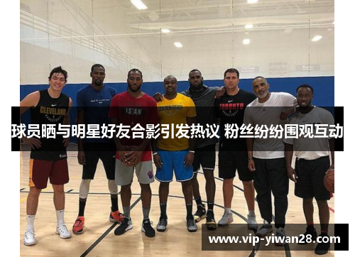 球员晒与明星好友合影引发热议 粉丝纷纷围观互动