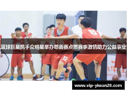 篮球巨星携手众明星举办慈善赛点燃赛季激情助力公益事业