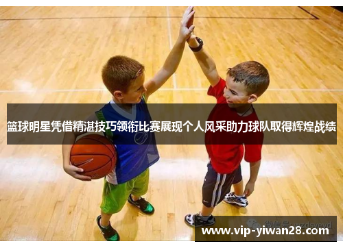 篮球明星凭借精湛技巧领衔比赛展现个人风采助力球队取得辉煌战绩
