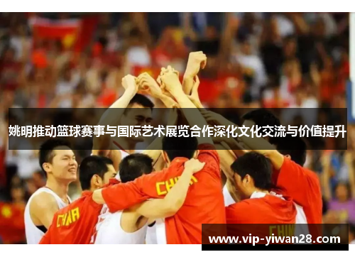 姚明推动篮球赛事与国际艺术展览合作深化文化交流与价值提升