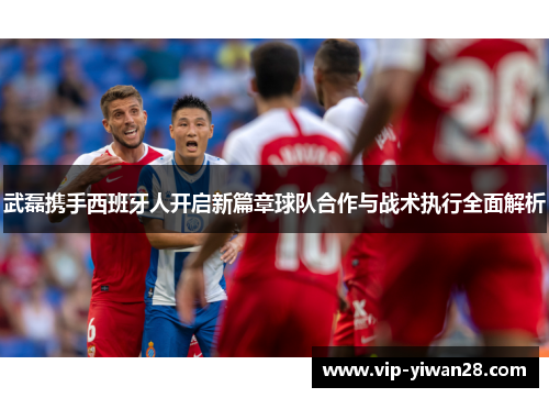 武磊携手西班牙人开启新篇章球队合作与战术执行全面解析