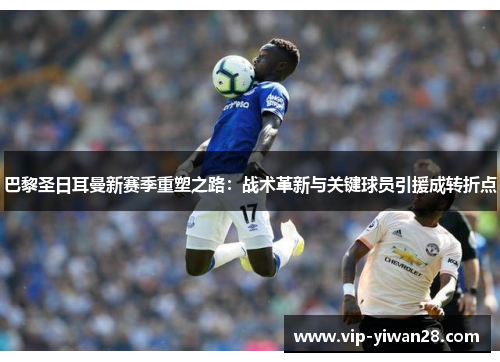 巴黎圣日耳曼新赛季重塑之路：战术革新与关键球员引援成转折点