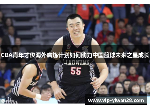 CBA青年才俊海外磨炼计划如何助力中国篮球未来之星成长