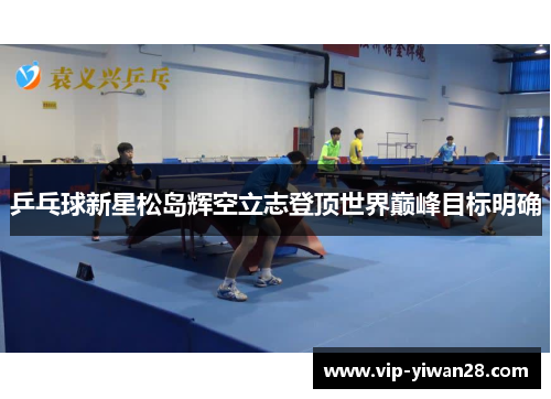 乒乓球新星松岛辉空立志登顶世界巅峰目标明确