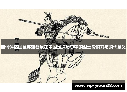 如何评估国足英雄桑尼在中国足球历史中的深远影响力与时代意义