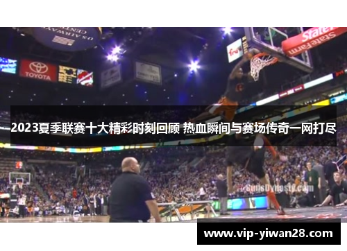 2023夏季联赛十大精彩时刻回顾 热血瞬间与赛场传奇一网打尽