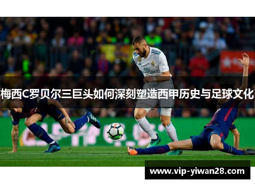 梅西C罗贝尔三巨头如何深刻塑造西甲历史与足球文化