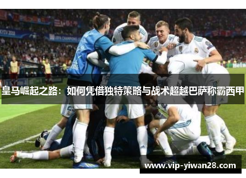皇马崛起之路：如何凭借独特策略与战术超越巴萨称霸西甲