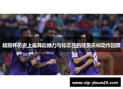 超级杯历史上最具震撼力与标志性的球员庆祝动作回顾
