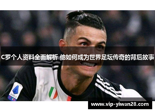 C罗个人资料全面解析 他如何成为世界足坛传奇的背后故事