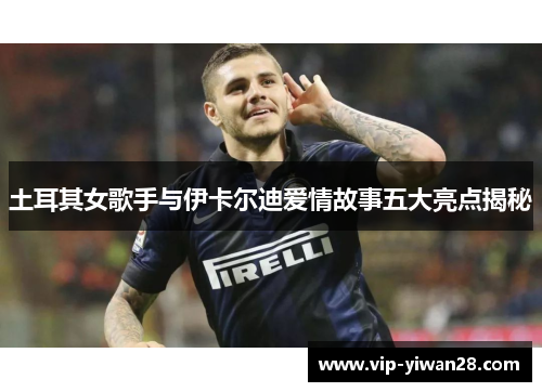 土耳其女歌手与伊卡尔迪爱情故事五大亮点揭秘