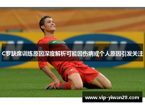 C罗缺席训练原因深度解析可能因伤病或个人原因引发关注