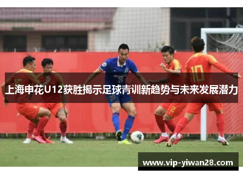 上海申花U12获胜揭示足球青训新趋势与未来发展潜力