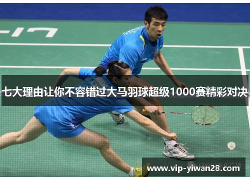 七大理由让你不容错过大马羽球超级1000赛精彩对决