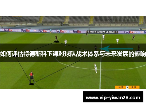 如何评估特德斯科下课对球队战术体系与未来发展的影响