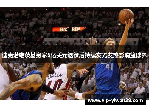 迪克诺维茨基身家5亿美元退役后持续发光发热影响篮球界
