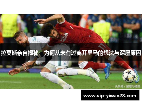 拉莫斯亲自揭秘：为何从未有过离开皇马的想法与深层原因