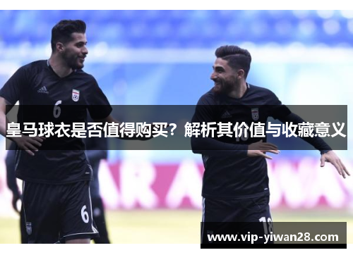 皇马球衣是否值得购买？解析其价值与收藏意义