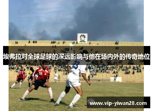 埃弗拉对全球足球的深远影响与他在场内外的传奇地位