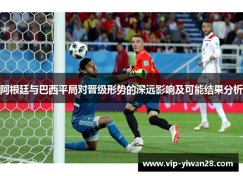 阿根廷与巴西平局对晋级形势的深远影响及可能结果分析